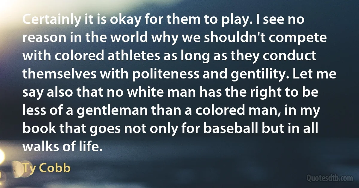 Certainly it is okay for them to play. I see no reason in the world why we shouldn't compete with colored athletes as long as they conduct themselves with politeness and gentility. Let me say also that no white man has the right to be less of a gentleman than a colored man, in my book that goes not only for baseball but in all walks of life. (Ty Cobb)