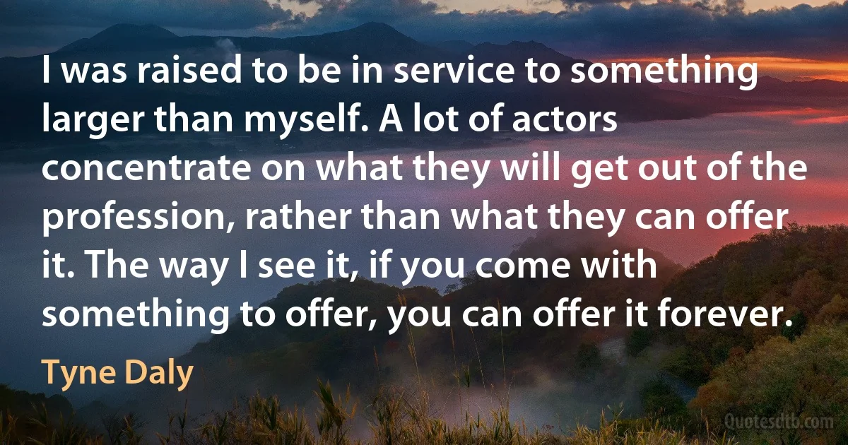 I was raised to be in service to something larger than myself. A lot of actors concentrate on what they will get out of the profession, rather than what they can offer it. The way I see it, if you come with something to offer, you can offer it forever. (Tyne Daly)