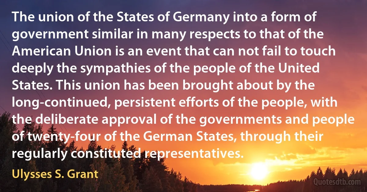 The union of the States of Germany into a form of government similar in many respects to that of the American Union is an event that can not fail to touch deeply the sympathies of the people of the United States. This union has been brought about by the long-continued, persistent efforts of the people, with the deliberate approval of the governments and people of twenty-four of the German States, through their regularly constituted representatives. (Ulysses S. Grant)