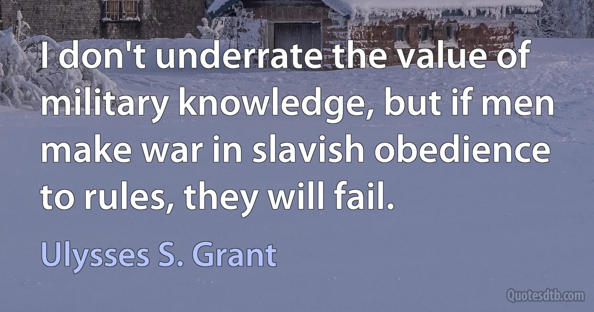 I don't underrate the value of military knowledge, but if men make war in slavish obedience to rules, they will fail. (Ulysses S. Grant)