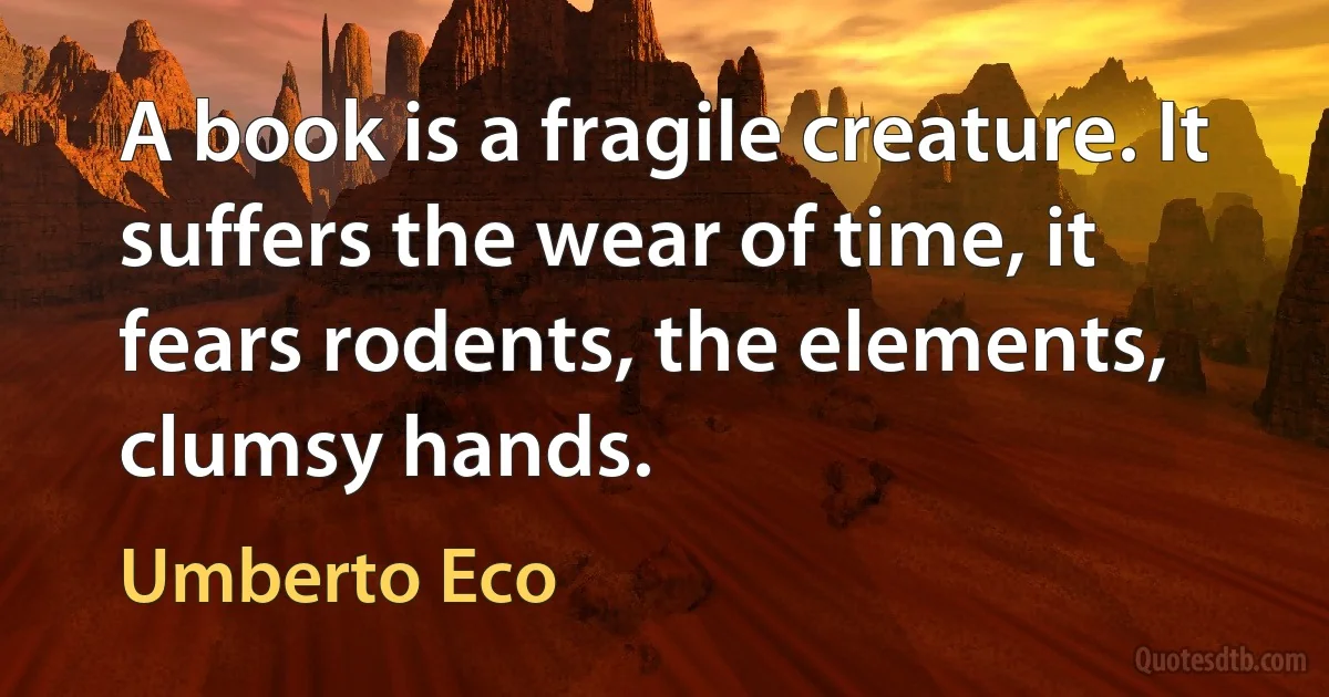 A book is a fragile creature. It suffers the wear of time, it fears rodents, the elements, clumsy hands. (Umberto Eco)