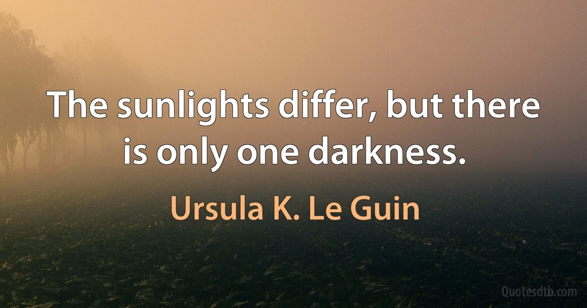 The sunlights differ, but there is only one darkness. (Ursula K. Le Guin)