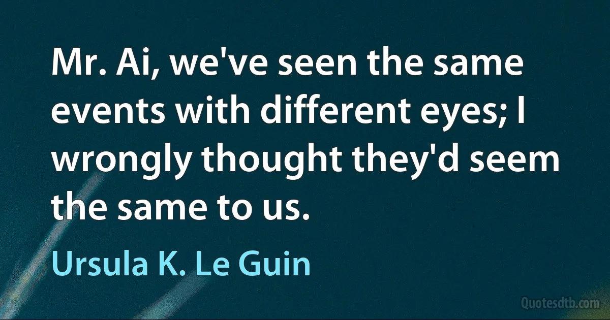 Mr. Ai, we've seen the same events with different eyes; I wrongly thought they'd seem the same to us. (Ursula K. Le Guin)