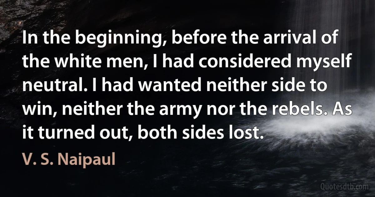 In the beginning, before the arrival of the white men, I had considered myself neutral. I had wanted neither side to win, neither the army nor the rebels. As it turned out, both sides lost. (V. S. Naipaul)