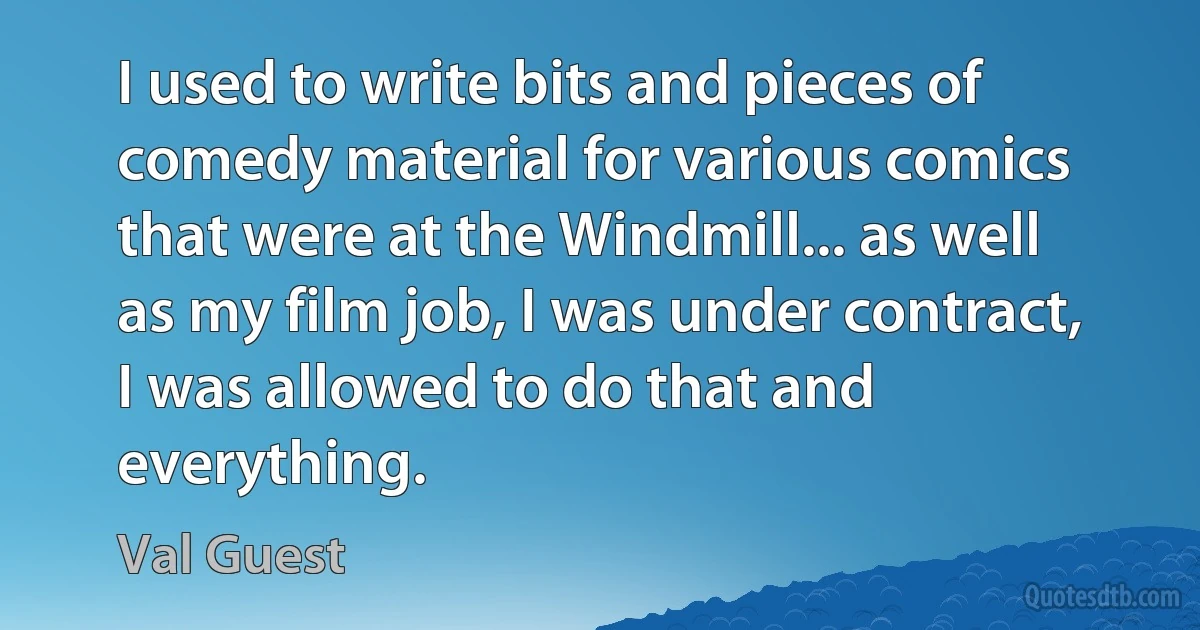 I used to write bits and pieces of comedy material for various comics that were at the Windmill... as well as my film job, I was under contract, I was allowed to do that and everything. (Val Guest)