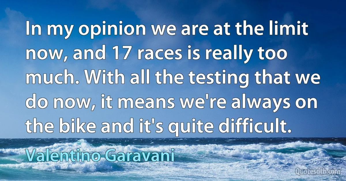 In my opinion we are at the limit now, and 17 races is really too much. With all the testing that we do now, it means we're always on the bike and it's quite difficult. (Valentino Garavani)