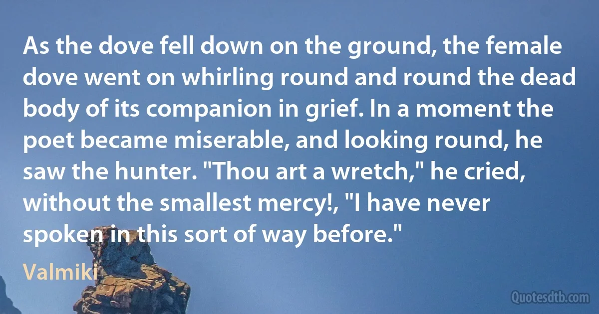 As the dove fell down on the ground, the female dove went on whirling round and round the dead body of its companion in grief. In a moment the poet became miserable, and looking round, he saw the hunter. "Thou art a wretch," he cried, without the smallest mercy!, "I have never spoken in this sort of way before." (Valmiki)