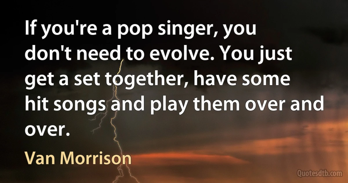 If you're a pop singer, you don't need to evolve. You just get a set together, have some hit songs and play them over and over. (Van Morrison)