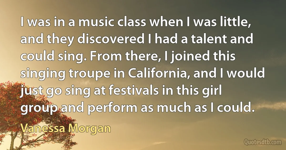 I was in a music class when I was little, and they discovered I had a talent and could sing. From there, I joined this singing troupe in California, and I would just go sing at festivals in this girl group and perform as much as I could. (Vanessa Morgan)