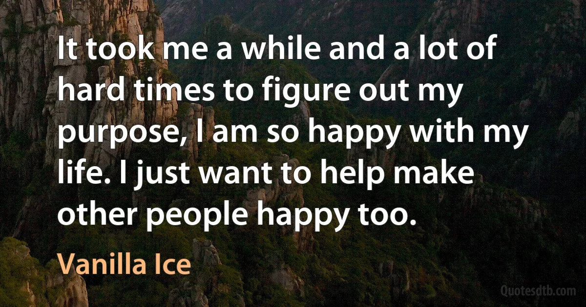 It took me a while and a lot of hard times to figure out my purpose, I am so happy with my life. I just want to help make other people happy too. (Vanilla Ice)