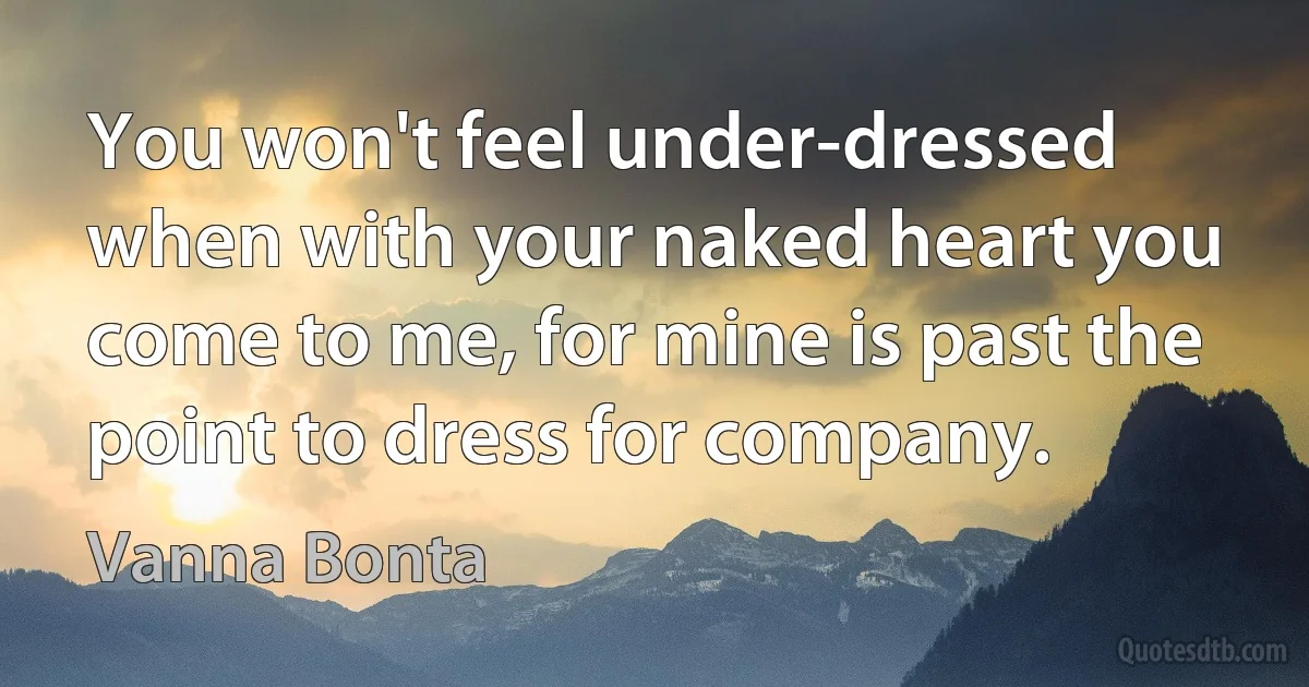 You won't feel under-dressed when with your naked heart you come to me, for mine is past the point to dress for company. (Vanna Bonta)