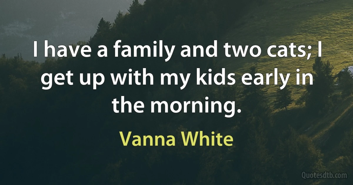 I have a family and two cats; I get up with my kids early in the morning. (Vanna White)