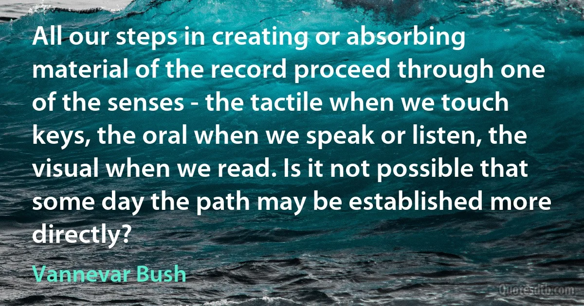 All our steps in creating or absorbing material of the record proceed through one of the senses - the tactile when we touch keys, the oral when we speak or listen, the visual when we read. Is it not possible that some day the path may be established more directly? (Vannevar Bush)