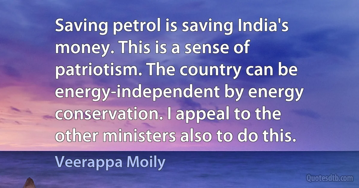 Saving petrol is saving India's money. This is a sense of patriotism. The country can be energy-independent by energy conservation. I appeal to the other ministers also to do this. (Veerappa Moily)