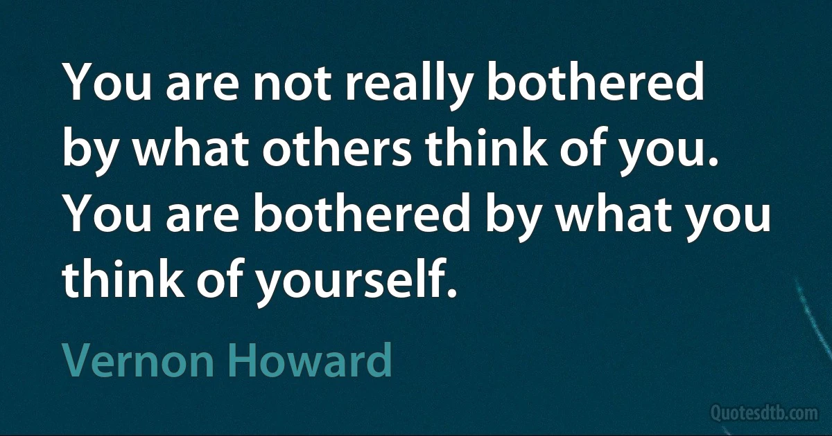 You are not really bothered by what others think of you. You are bothered by what you think of yourself. (Vernon Howard)