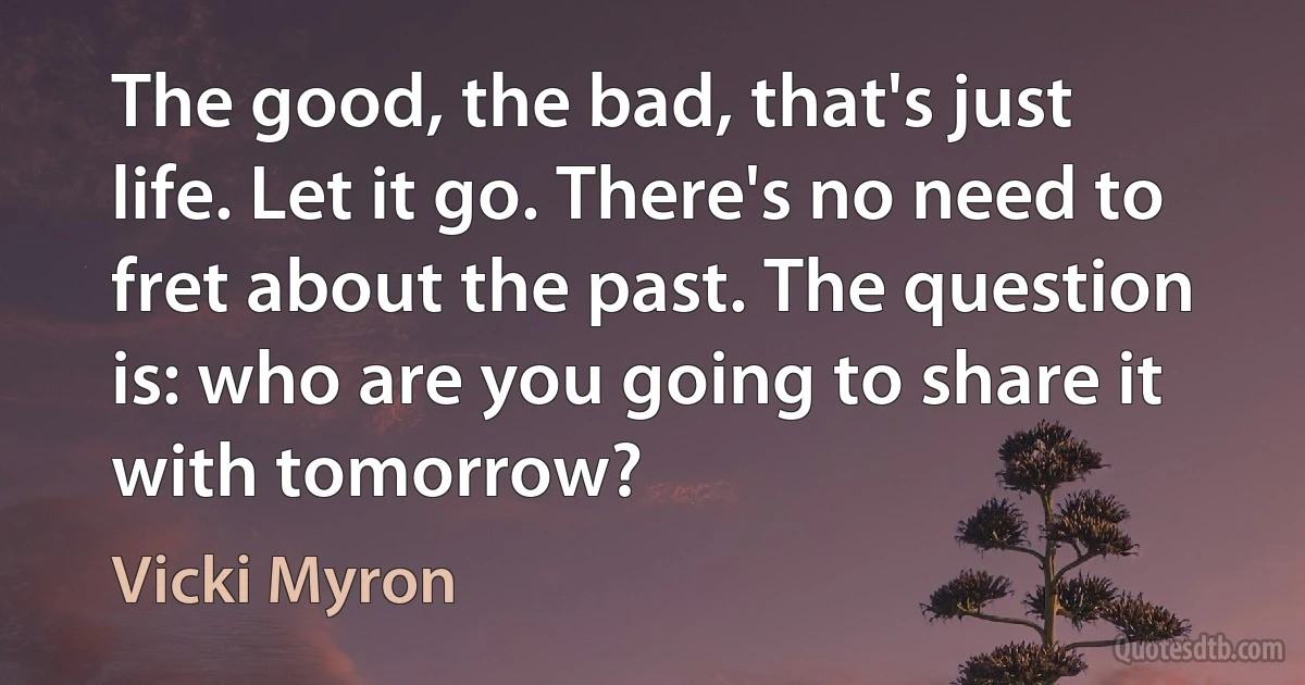 The good, the bad, that's just life. Let it go. There's no need to fret about the past. The question is: who are you going to share it with tomorrow? (Vicki Myron)