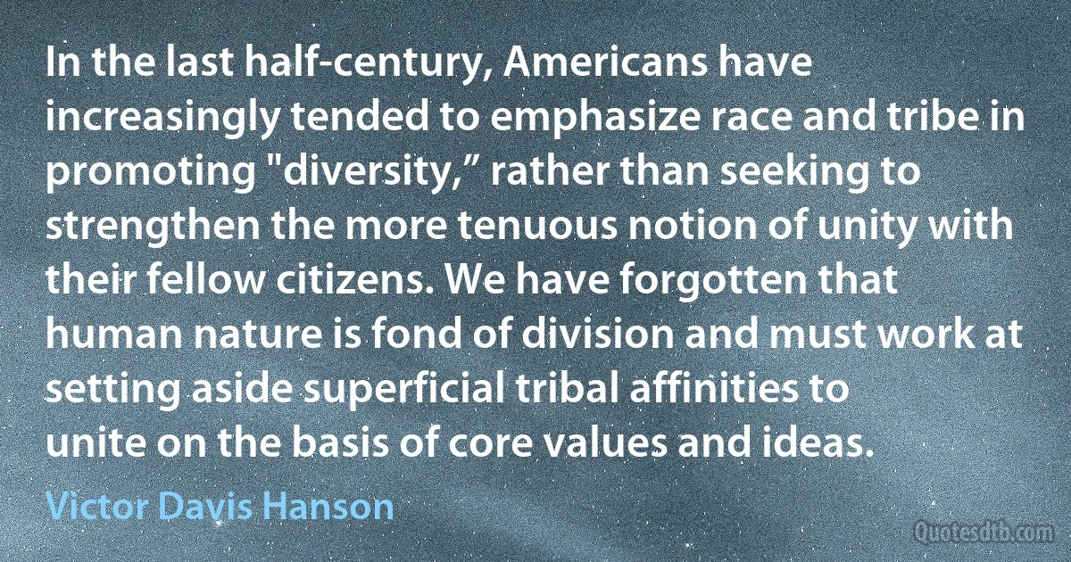 In the last half-century, Americans have increasingly tended to emphasize race and tribe in promoting "diversity,” rather than seeking to strengthen the more tenuous notion of unity with their fellow citizens. We have forgotten that human nature is fond of division and must work at setting aside superficial tribal affinities to unite on the basis of core values and ideas. (Victor Davis Hanson)