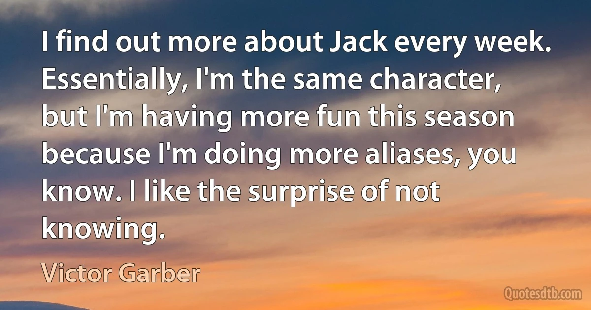 I find out more about Jack every week. Essentially, I'm the same character, but I'm having more fun this season because I'm doing more aliases, you know. I like the surprise of not knowing. (Victor Garber)