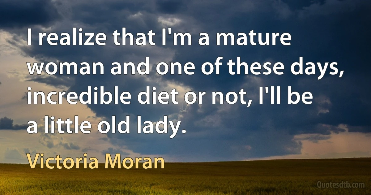 I realize that I'm a mature woman and one of these days, incredible diet or not, I'll be a little old lady. (Victoria Moran)