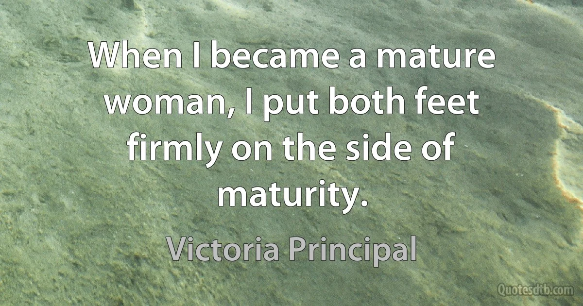 When I became a mature woman, I put both feet firmly on the side of maturity. (Victoria Principal)