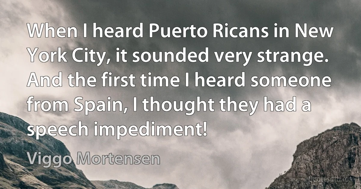 When I heard Puerto Ricans in New York City, it sounded very strange. And the first time I heard someone from Spain, I thought they had a speech impediment! (Viggo Mortensen)