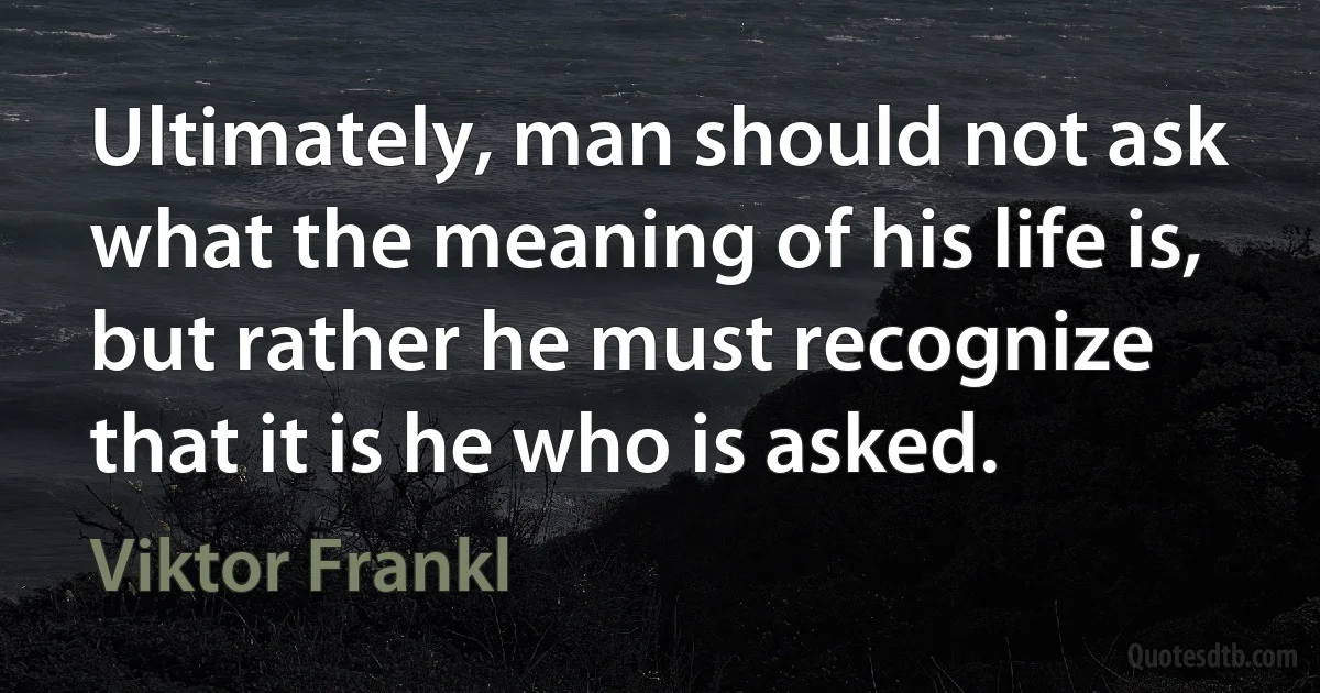 Ultimately, man should not ask what the meaning of his life is, but rather he must recognize that it is he who is asked. (Viktor Frankl)