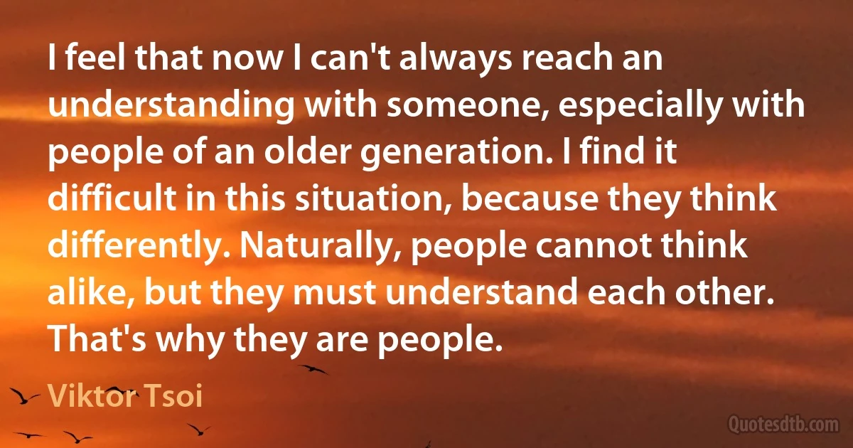 I feel that now I can't always reach an understanding with someone, especially with people of an older generation. I find it difficult in this situation, because they think differently. Naturally, people cannot think alike, but they must understand each other. That's why they are people. (Viktor Tsoi)