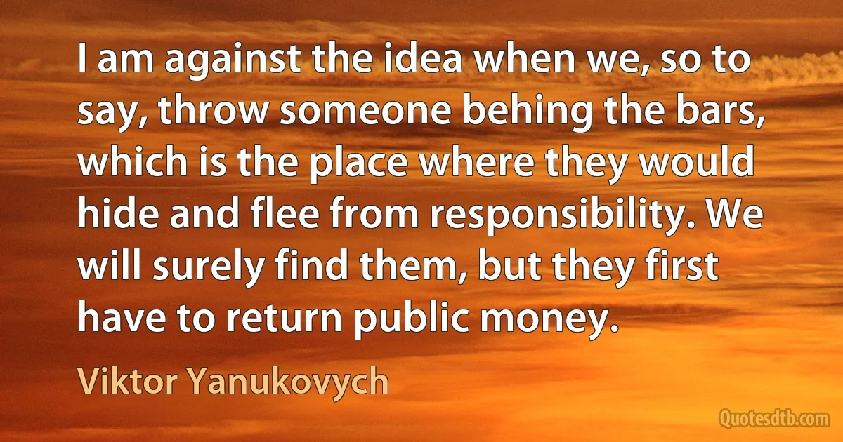 I am against the idea when we, so to say, throw someone behing the bars, which is the place where they would hide and flee from responsibility. We will surely find them, but they first have to return public money. (Viktor Yanukovych)