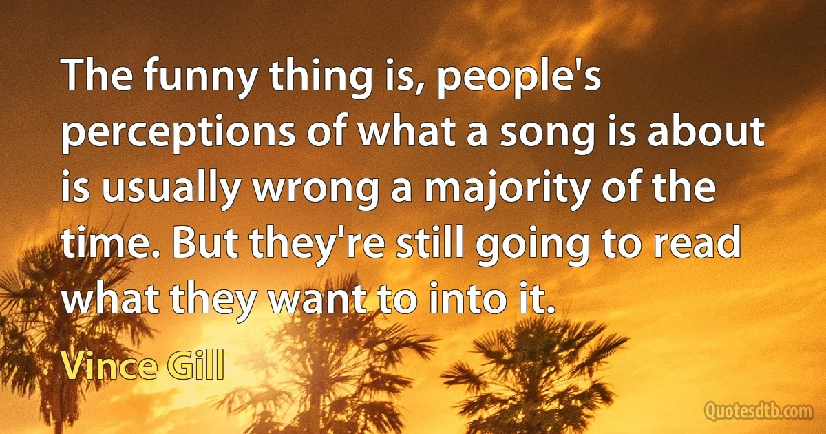 The funny thing is, people's perceptions of what a song is about is usually wrong a majority of the time. But they're still going to read what they want to into it. (Vince Gill)