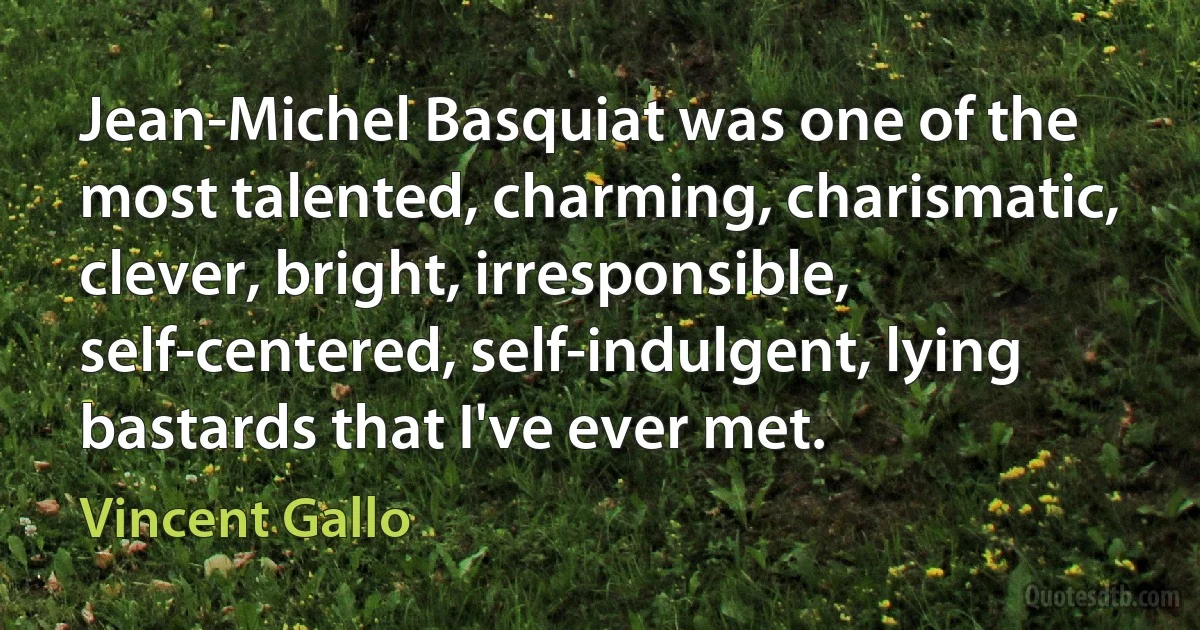 Jean-Michel Basquiat was one of the most talented, charming, charismatic, clever, bright, irresponsible, self-centered, self-indulgent, lying bastards that I've ever met. (Vincent Gallo)