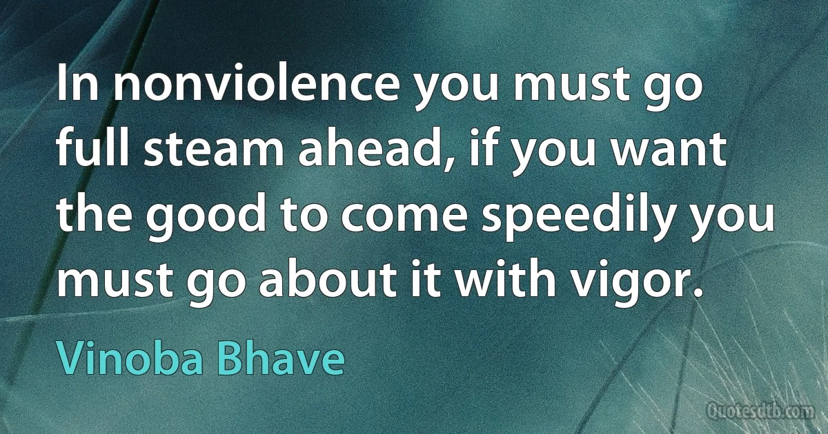 In nonviolence you must go full steam ahead, if you want the good to come speedily you must go about it with vigor. (Vinoba Bhave)