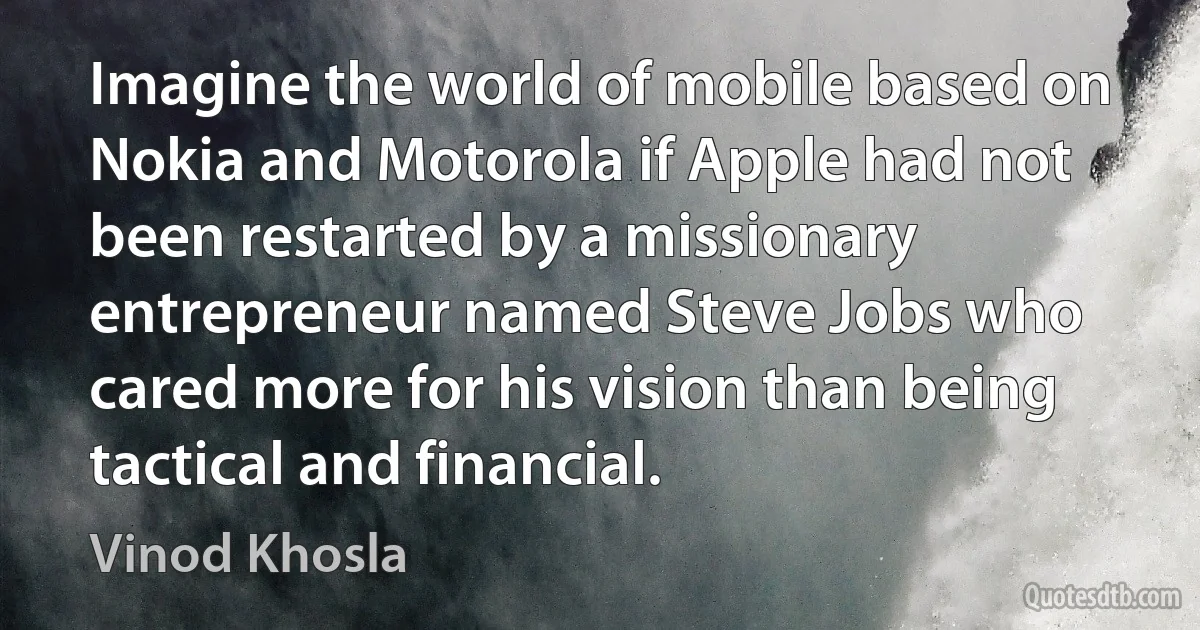 Imagine the world of mobile based on Nokia and Motorola if Apple had not been restarted by a missionary entrepreneur named Steve Jobs who cared more for his vision than being tactical and financial. (Vinod Khosla)