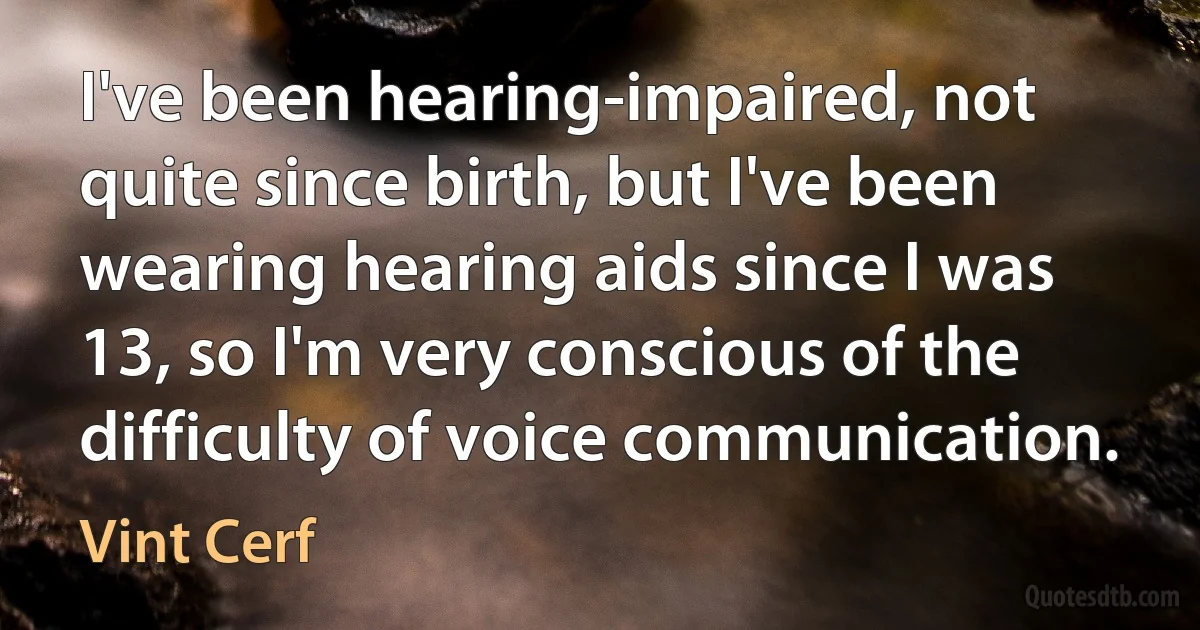 I've been hearing-impaired, not quite since birth, but I've been wearing hearing aids since I was 13, so I'm very conscious of the difficulty of voice communication. (Vint Cerf)