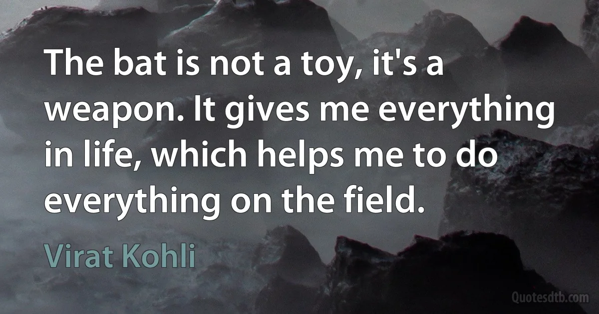 The bat is not a toy, it's a weapon. It gives me everything in life, which helps me to do everything on the field. (Virat Kohli)