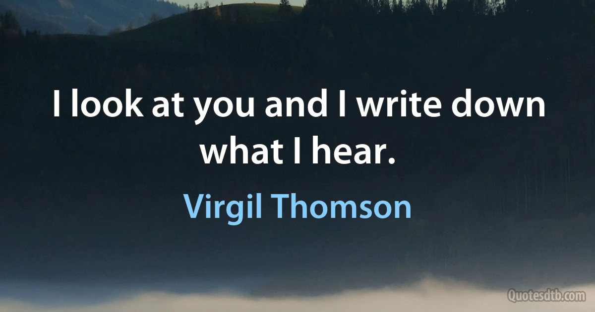 I look at you and I write down what I hear. (Virgil Thomson)