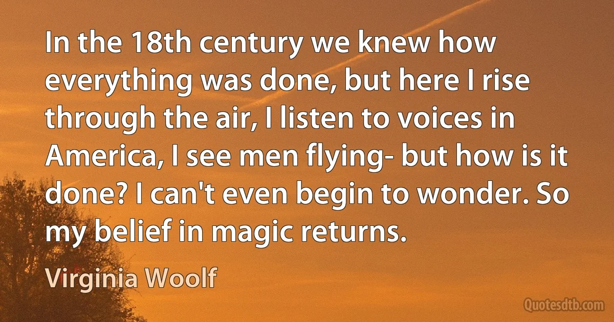 In the 18th century we knew how everything was done, but here I rise through the air, I listen to voices in America, I see men flying- but how is it done? I can't even begin to wonder. So my belief in magic returns. (Virginia Woolf)