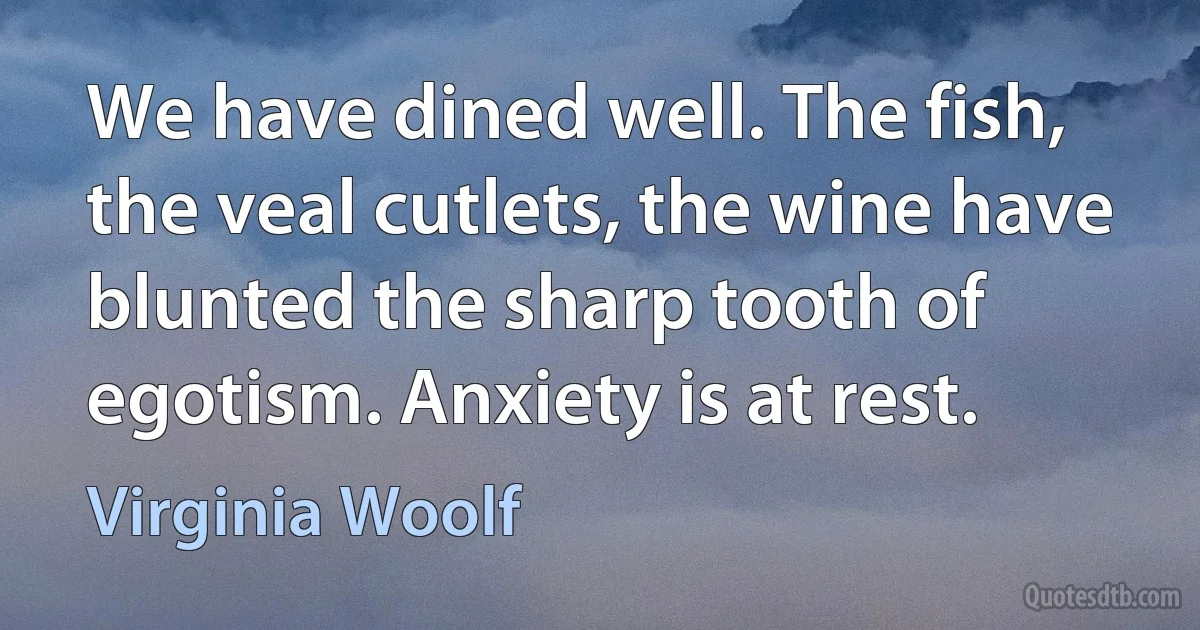 We have dined well. The fish, the veal cutlets, the wine have blunted the sharp tooth of egotism. Anxiety is at rest. (Virginia Woolf)