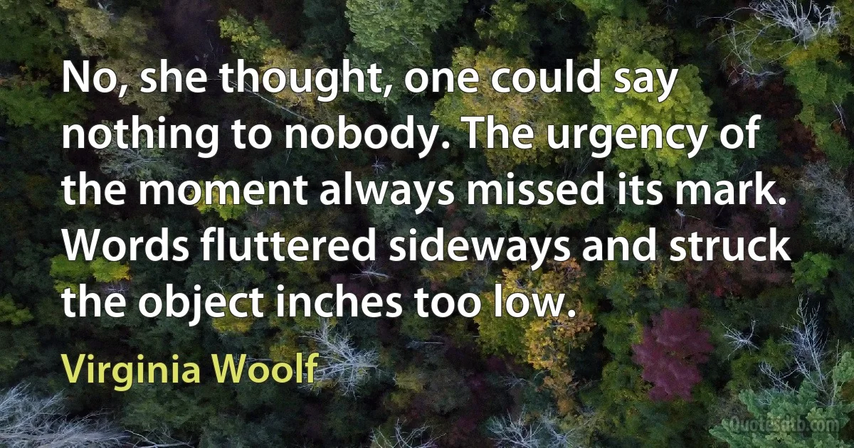 No, she thought, one could say nothing to nobody. The urgency of the moment always missed its mark. Words fluttered sideways and struck the object inches too low. (Virginia Woolf)