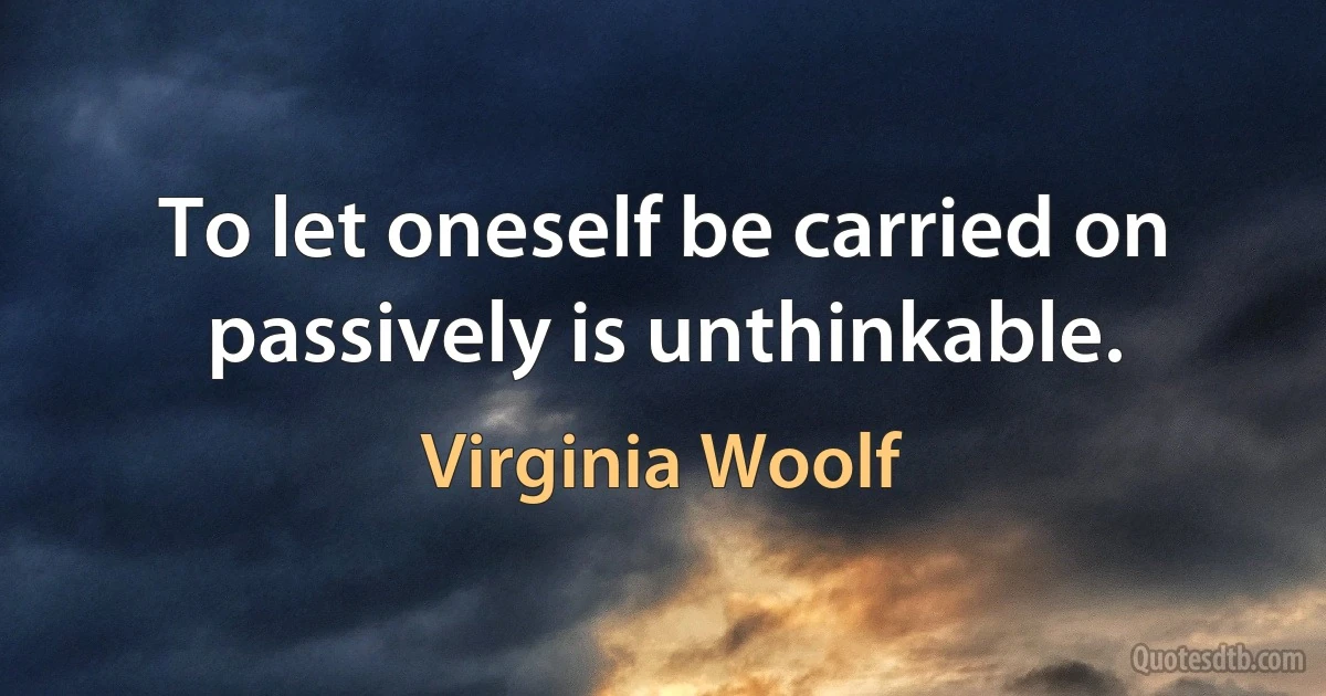 To let oneself be carried on passively is unthinkable. (Virginia Woolf)