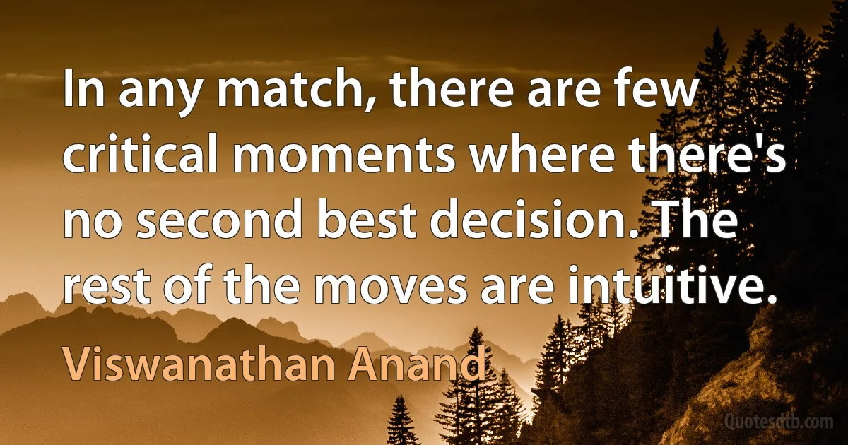 In any match, there are few critical moments where there's no second best decision. The rest of the moves are intuitive. (Viswanathan Anand)