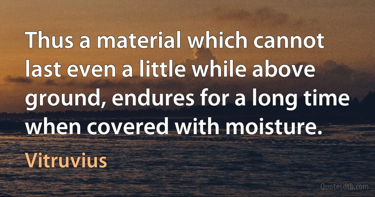 Thus a material which cannot last even a little while above ground, endures for a long time when covered with moisture. (Vitruvius)