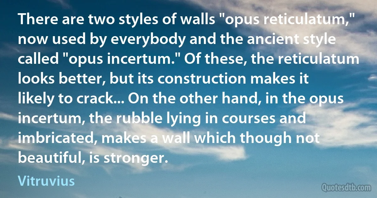 There are two styles of walls "opus reticulatum," now used by everybody and the ancient style called "opus incertum." Of these, the reticulatum looks better, but its construction makes it likely to crack... On the other hand, in the opus incertum, the rubble lying in courses and imbricated, makes a wall which though not beautiful, is stronger. (Vitruvius)