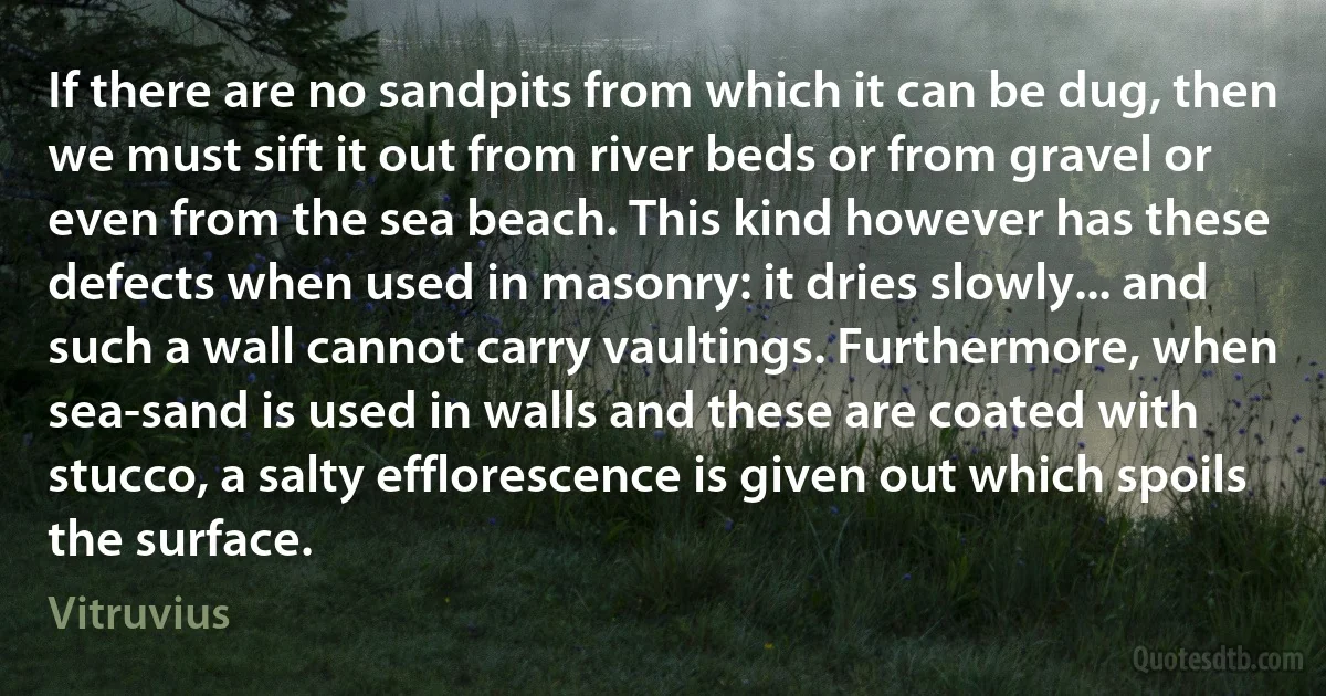 If there are no sandpits from which it can be dug, then we must sift it out from river beds or from gravel or even from the sea beach. This kind however has these defects when used in masonry: it dries slowly... and such a wall cannot carry vaultings. Furthermore, when sea-sand is used in walls and these are coated with stucco, a salty efflorescence is given out which spoils the surface. (Vitruvius)