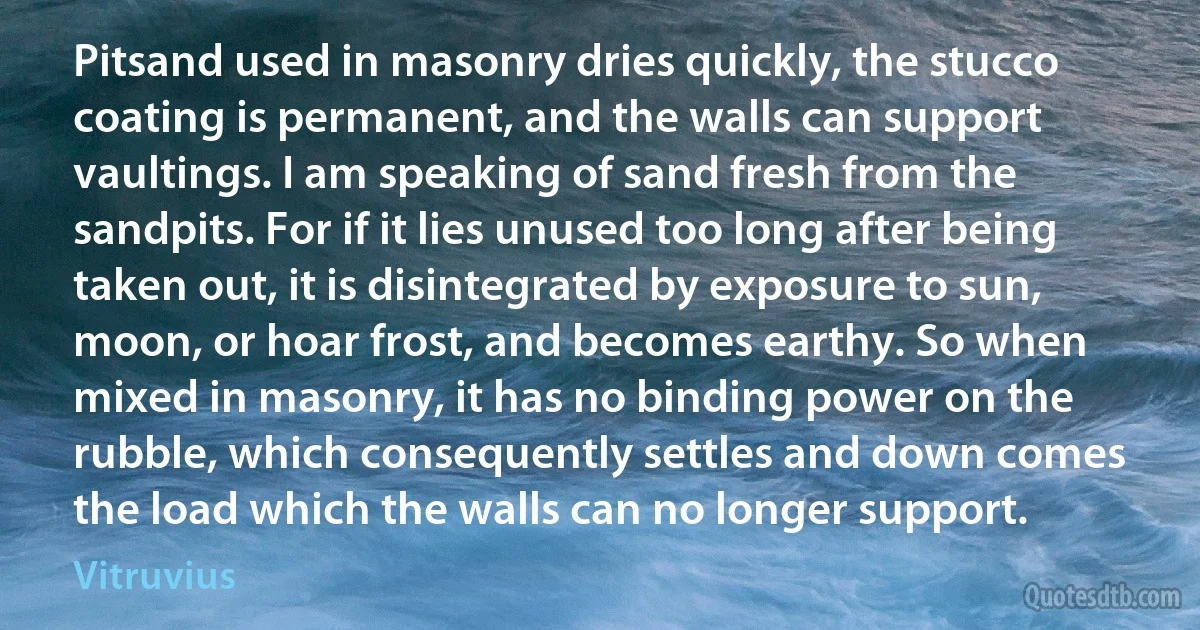 Pitsand used in masonry dries quickly, the stucco coating is permanent, and the walls can support vaultings. I am speaking of sand fresh from the sandpits. For if it lies unused too long after being taken out, it is disintegrated by exposure to sun, moon, or hoar frost, and becomes earthy. So when mixed in masonry, it has no binding power on the rubble, which consequently settles and down comes the load which the walls can no longer support. (Vitruvius)