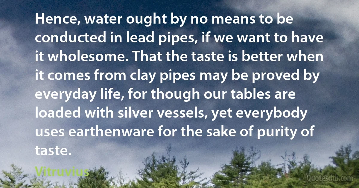 Hence, water ought by no means to be conducted in lead pipes, if we want to have it wholesome. That the taste is better when it comes from clay pipes may be proved by everyday life, for though our tables are loaded with silver vessels, yet everybody uses earthenware for the sake of purity of taste. (Vitruvius)