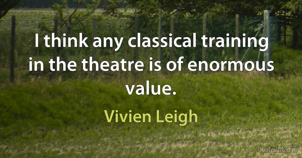 I think any classical training in the theatre is of enormous value. (Vivien Leigh)