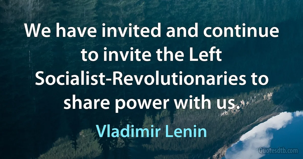 We have invited and continue to invite the Left Socialist-Revolutionaries to share power with us. (Vladimir Lenin)