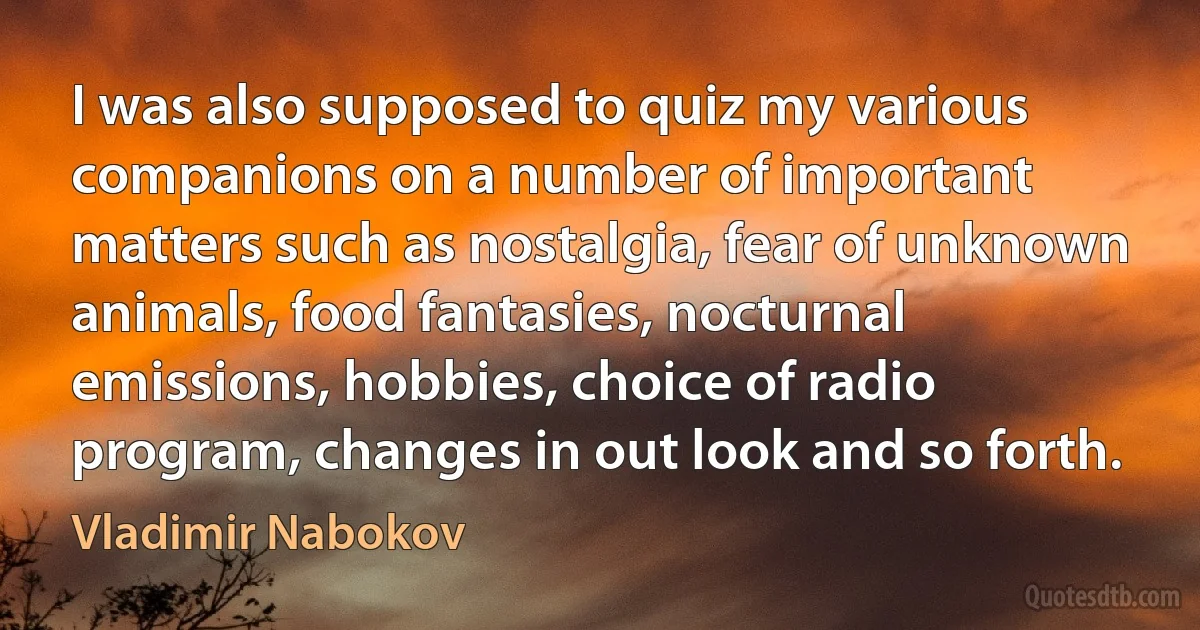 I was also supposed to quiz my various companions on a number of important matters such as nostalgia, fear of unknown animals, food fantasies, nocturnal emissions, hobbies, choice of radio program, changes in out look and so forth. (Vladimir Nabokov)