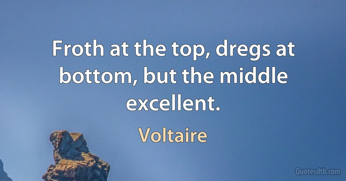 Froth at the top, dregs at bottom, but the middle excellent. (Voltaire)