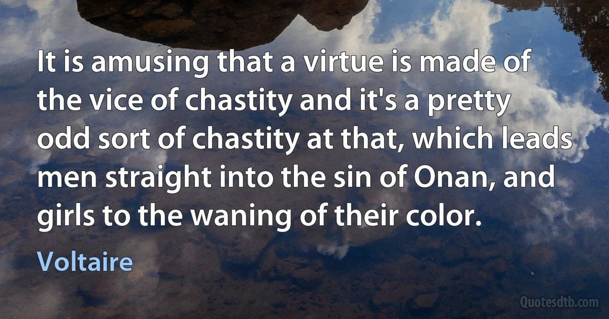 It is amusing that a virtue is made of the vice of chastity and it's a pretty odd sort of chastity at that, which leads men straight into the sin of Onan, and girls to the waning of their color. (Voltaire)